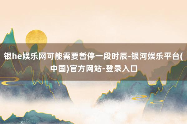 银he娱乐网可能需要暂停一段时辰-银河娱乐平台(中国)官方网站-登录入口