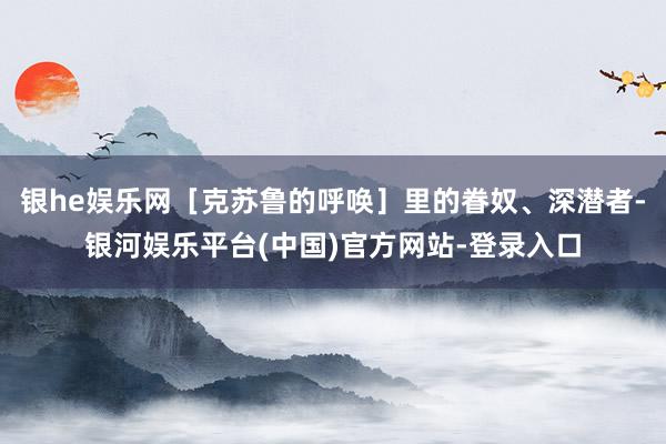 银he娱乐网［克苏鲁的呼唤］里的眷奴、深潜者-银河娱乐平台(中国)官方网站-登录入口