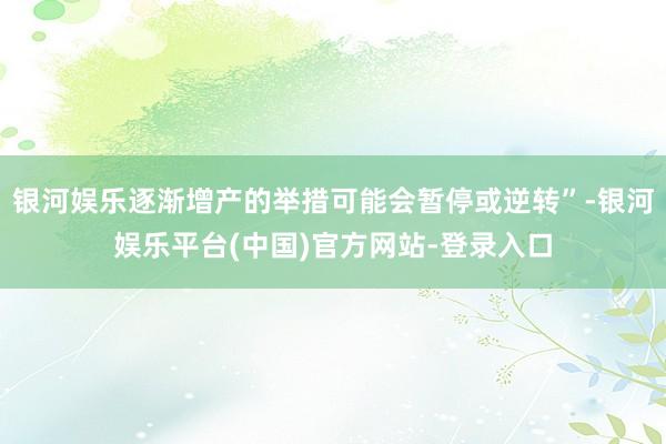 银河娱乐逐渐增产的举措可能会暂停或逆转”-银河娱乐平台(中国)官方网站-登录入口