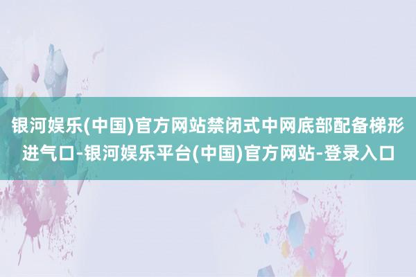 银河娱乐(中国)官方网站禁闭式中网底部配备梯形进气口-银河娱乐平台(中国)官方网站-登录入口