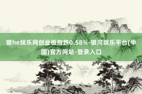 银he娱乐网创业板指跌0.58%-银河娱乐平台(中国)官方网站-登录入口