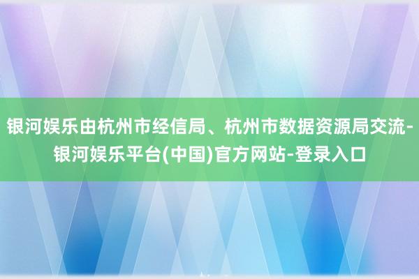 银河娱乐由杭州市经信局、杭州市数据资源局交流-银河娱乐平台(中国)官方网站-登录入口