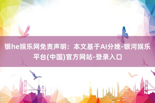 银he娱乐网免责声明：本文基于AI分娩-银河娱乐平台(中国)官方网站-登录入口