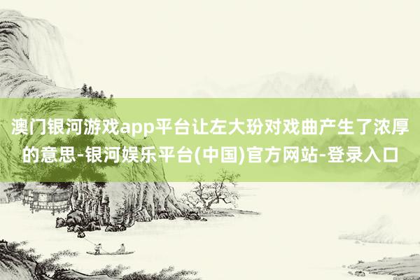澳门银河游戏app平台让左大玢对戏曲产生了浓厚的意思-银河娱乐平台(中国)官方网站-登录入口