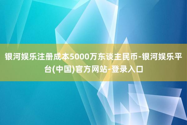 银河娱乐注册成本5000万东谈主民币-银河娱乐平台(中国)官方网站-登录入口