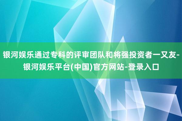 银河娱乐通过专科的评审团队和将强投资者一又友-银河娱乐平台(中国)官方网站-登录入口