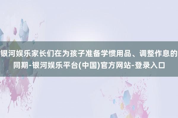 银河娱乐家长们在为孩子准备学惯用品、调整作息的同期-银河娱乐平台(中国)官方网站-登录入口