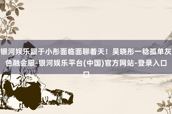 银河娱乐跟于小彤面临面聊着天！吴晓彤一稔孤单灰色融会服-银河娱乐平台(中国)官方网站-登录入口