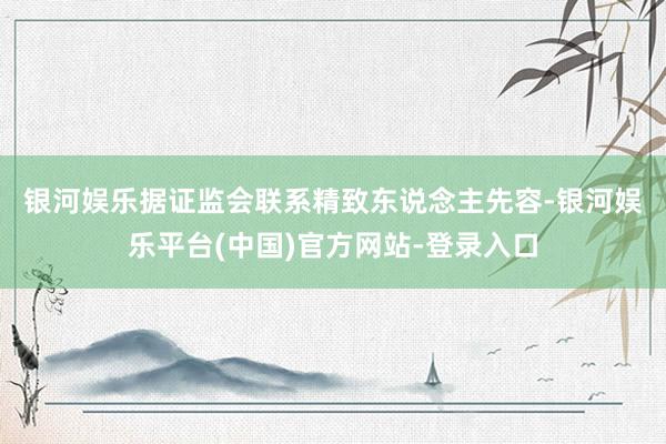 银河娱乐　　据证监会联系精致东说念主先容-银河娱乐平台(中国)官方网站-登录入口