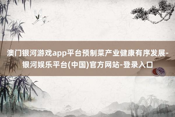 澳门银河游戏app平台预制菜产业健康有序发展-银河娱乐平台(中国)官方网站-登录入口