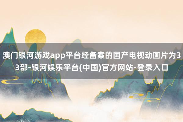 澳门银河游戏app平台经备案的国产电视动画片为33部-银河娱乐平台(中国)官方网站-登录入口