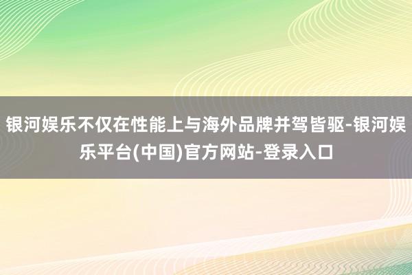 银河娱乐不仅在性能上与海外品牌并驾皆驱-银河娱乐平台(中国)官方网站-登录入口