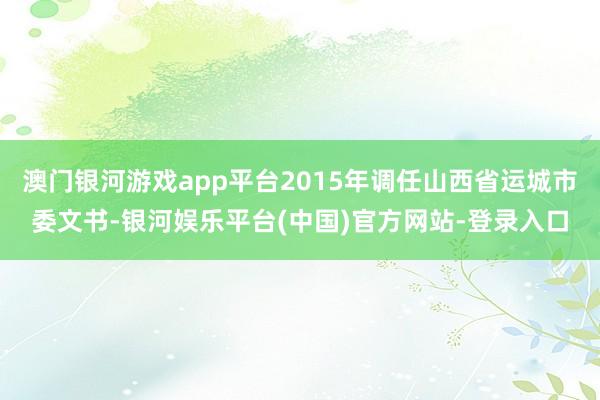 澳门银河游戏app平台2015年调任山西省运城市委文书-银河娱乐平台(中国)官方网站-登录入口