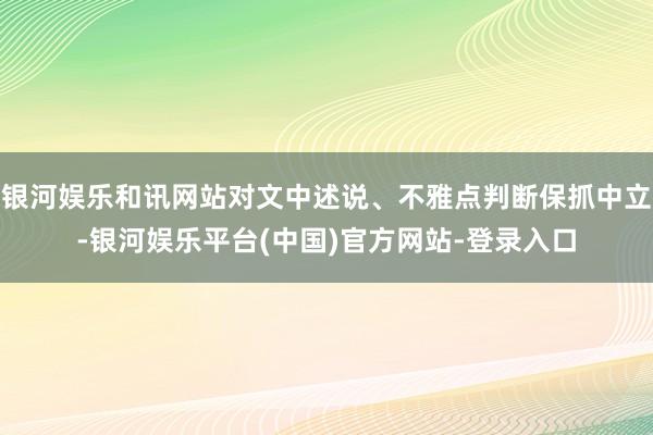 银河娱乐和讯网站对文中述说、不雅点判断保抓中立-银河娱乐平台(中国)官方网站-登录入口
