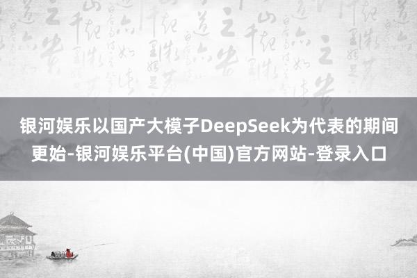 银河娱乐以国产大模子DeepSeek为代表的期间更始-银河娱乐平台(中国)官方网站-登录入口
