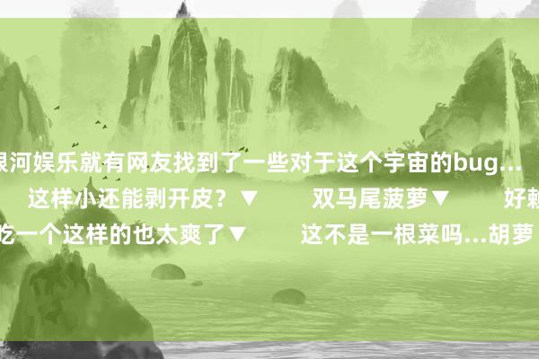 银河娱乐就有网友找到了一些对于这个宇宙的bug...        大橘包小橘▼        这样小还能剥开皮？▼        双马尾菠萝▼        好赖毒的鸡蛋！▼        吃一个这样的也太爽了▼        这不是一根菜吗...胡萝卜呢？▼        一个叉着腰的庸东说念主！▼        哈哈哈揪着他的头发别让他跑了！▼        到底算不算练习了▼