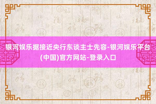 银河娱乐　　据接近央行东谈主士先容-银河娱乐平台(中国)官方网站-登录入口