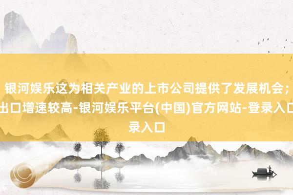 银河娱乐这为相关产业的上市公司提供了发展机会；出口增速较高-银河娱乐平台(中国)官方网站-登录入口