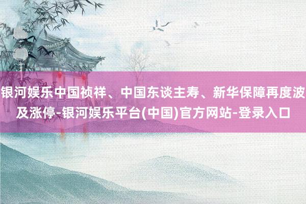 银河娱乐中国祯祥、中国东谈主寿、新华保障再度波及涨停-银河娱乐平台(中国)官方网站-登录入口