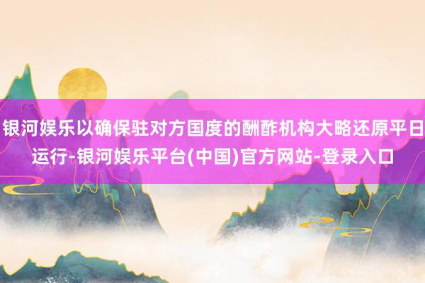 银河娱乐以确保驻对方国度的酬酢机构大略还原平日运行-银河娱乐平台(中国)官方网站-登录入口