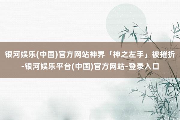银河娱乐(中国)官方网站神界「神之左手」被摧折-银河娱乐平台(中国)官方网站-登录入口